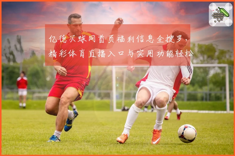亿德买球网首页福利信息全搜罗，精彩体育直播入口与实用功能轻松掌握