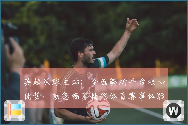 英超买球主站：全面解析平台核心优势，助您畅享精彩体育赛事体验